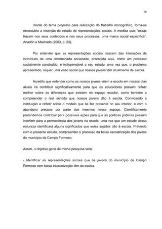 16



      Diante do tema proposto para realização do trabalho monográfico, torna-se
necessário a inserção do estudo de representações sociais. À medida que; “essas
trazem nos seus conteúdos e nos seus processos, uma marca social específica”.
Anadón e Machado (2003, p. 23).


      Por entender que as representações sociais nascem das interações de
indivíduos de uma determinada sociedade, entendida aqui, como um processo
socialmente construído, é indispensável o seu estudo, uma vez que, o problema
apresentado, requer uma visão social que nossos jovens têm atualmente de escola.


      Acredito que entender como os nossos jovens vêem a escola em nossos dias
atuais irá contribuir significativamente para que os educadores possam refletir
melhor sobre as diferenças que existem no espaço escolar, como também a
compreender o real sentido que nossos jovens dão à escola. Convidando a
instituição a refletir sobre o modelo que se faz presente no seu interior, e com o
abandono precoce por parte dos mesmos nesse espaço. Cientificamente
pretendemos contribuir para possíveis ações para que as políticas públicas possam
interferir para a permanência dos jovens na escola, uma vez que um estudo dessa
natureza identificará alguns significados que estes sujeitos dão à escola. Pretendo
com o presente estudo, compreender o processo da baixa escolarização dos jovens
do município de Campo Formoso.


Assim, o objetivo geral da minha pesquisa será:


- Identificar as representações sociais que os jovens do município de Campo
Formoso com baixa escolarização têm da escola.
 