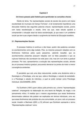 17



                                      Capítulo II

     Um breve passeio pela história para aprofundar os conceitos chaves

      Diante do tema, “As representações sociais de escola dos jovens com baixa
escolaridade do município de Campo Formoso”, é de fundamental importância uma
discussão histórica das seguintes palavras chaves: representações sociais, jovens
com baixa escolarização e escola. Uma vez que, esse estudo ajudará a
compreender a situação atual da baixa escolarização, já que esse é um problema
social que tem suas origens desde o surgimento da história da Educação brasileira.


2.1. Representações Sociais


      O processo histórico é contínuo e não linear, porém não podemos conceber
os acontecimentos como algo isolado. Pois, os mesmos possuem relações com os
fenômenos    históricos    pelos   quais   passamos,   cabendo   ressaltar,   que   os
acontecimentos presentes possuem relações com os fatos passados e que as
rupturas históricas não acontecem da noite para o dia, mas sim num lento e gradual
processo. Por isso, apresentamos a evolução das representações sociais, através
de um processo histórico gradual, procurando demarcar os pontos de maior e menor
convergência existentes.


      É percebido que sob uma ótica reducionista, existia uma dicotomia entre a
Sociologia e a Psicologia, uma vez que, cabia a Sociologia, o estudo da sociedade,
e a Psicologia o estudo do indivíduo, a qual se pode nomear como Psicologia
Individual. (ALEXANDRE, 2004)


      Foi Durkheim (1947) quem utilizou pela primeira vez, o termo “representações
coletivas”, empregando na elaboração de uma teoria da Religião, da magia, e do
pensamento mítico. À medida que o mesmo argumentava que esses fenômenos
denominados coletivos não podiam ser explicados em termos individuais, uma vez
que esses fenômenos são produtos de uma comunidade, um povo, sob um processo
social. Anadón e Machado (2003, p.10) afirmam que Durkheim apresenta o termo
“Representações coletivas” como:
 
