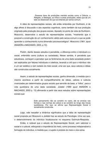 18



                       Diversos tipos de produções mentais sociais como a Ciência, a
                     Religião, a ideologia, os mitos e outras produções, estas que de um
                     lado se distanciam do que se entende por senso-comum.

      A idéia de representações sociais, até então entendida por Durkheim, é de
algo alheio à discussão e aos aspectos cognitivos, como também da sua produção
originada pela produção dos grupos sociais. Apoiado no ponto de vista de Durkheim,
Moscovici, desenvolve o estudo de representações sociais, “mostrando que é
possível a construção de um conhecimento válido pelo senso-comum e que se pode
aprender o conhecimento numa dimensão psicossociológica”. Moscovici (1961, apud
ANADÓN e MACHADO, 2003, p.10).


      Porém, diante desses estudos é percebida, a diferença entre o individual e o
social, entendido como (cultura ou sociedade). Nesse sentido, é percebido que
estudiosos, começam a perceber que os fenômenos de uma dada sociedade podem
ser explicados por fatores individuais e coletivos, levando a crê que o indivíduo não
é um ser estático e nem isolado do meio social, uma vez que, seus valores e idéias
são construídos socialmente.


      Assim, o estudo de representações sociais, ganha dimensão, á medida que o
mesmo acontece a partir do compartilhamento de idéias, valores e culturas
vivenciadas por determinados grupos sociais que servirão de base, e “trilha”, para a
vida quotidiana de uma dada sociedade. Jodelet (1989 apud ANADÓN e
MACHADO, 2003 p. 13) afirmando a partir dos seus estudos sobre representações
sociais que:


                     Este pensamento não se constrói no vazio, ele se enraíza nas
                     formas e nas normas da cultura e se constrói ao longo das trocas
                     quotidianas. Por isso se afirma que Representação Social é
                     socialmente construída.

      Logo, vale ressaltar a dinâmica significativa que a idéia de representação
social proposta por Moscovici e Jodelet traz ao estudo da Psicologia. Uma vez que,
o desenvolvimento do indivíduo focalizava-se no esquema Estímulo-Resposta.
      Então, é notável que o estudo de Representação Social, vem valorizar o
social e o cultural, reforçando a importância do meio, como processo indispensável à
formação do indivíduo, à medida que, o sujeito é produto do meio e vice-versa.
 