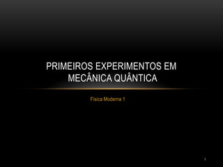 1
Física Moderna 1
PRIMEIROS EXPERIMENTOS EM
MECÂNICA QUÂNTICA
 