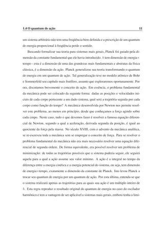 1.4 O quantum de ação 11
um sistema arbitrário não tem uma freqüência bem definida e a prescrição de um quantum
de energia proporcional à freqüência perde o sentido.
Buscando formalizar sua teoria para sistemas mais gerais, Planck foi guiado pela di-
mensão da constante fundamental que ele havia introduzido. h tem dimensão de energia×
tempo - esta é a dimensão de uma das grandezas mais fundamentais e abstratas da física
clássica, é a dimensão da ação. Planck generalizou sua teoria transformando o quantum
de energia em um quantum de ação. Tal generalização teve no modelo atômico de Bohr
e Sommerfeld seu capítulo mais frutífero, assunto que exploraremos oportunamente. Por
ora, discutamos brevemente o conceito de ação. Em essência, o problema fundamental
da mecânica pode ser colocado da seguinte forma: dadas as posições e velocidades ini-
ciais de cada corpo pertecente a um dado sistema, qual será a trajetória seguida por cada
corpo como função do tempo? A mecânica desenvolvida por Newton nos permite resol-
ver este problema, ao menos em princípio, desde que conheçamos a força agindo sobre
cada corpo. Neste caso, tudo o que devemos fazer é resolver a famosa equação diferen-
cial de Newton, segundo a qual a aceleração, derivada segunda da posição, é igual ao
quociente da força pela massa. No século XVIII, com o advento da mecânica analítica,
se re-escreveu toda a mecânica sem se empregar o conceito de força. Para se resolver o
problema fundamental da mecânica não era mais necessário resolver uma equação dife-
rencial de segunda ordem. De forma equivalente, era possível resolver um problema de
minimização: de todas as trajetórias possíveis que o sistema poderia seguir, ele seguirá
aquela para a qual a ação assume seu valor mínimo. A ação é a integral no tempo da
diferença entre a energia cinética e a energia potencial do sistema, ou seja, tem dimensão
de energia×tempo, exatamente a dimensão da constante de Planck. Isto levou Planck a
trocar seu quantum de energia por um quantum de ação. Por esta última, entenda-se que
o sistema realizará apenas as trajetórias para as quais sua ação é um múltiplo inteiro de
h. Esta regra reproduz o resultado original do quantum de energia no caso do oscilador
harmônico e tem a vantagem de ser aplicável a sistemas mais gerais, embora tenha a limi-
 