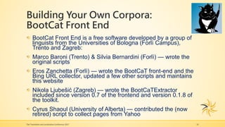 Building Your Own Corpora:
BootCat Front End
The Translation and Localization Conference 2017 10
BootCat Front End is a free software developed by a group of
linguists from the Universities of Bologna (Forlì Campus),
Trento and Zagreb:
Marco Baroni (Trento) & Silvia Bernardini (Forlì) — wrote the
original scripts
Eros Zanchetta (Forlì) — wrote the BootCaT front-end and the
Bing URL collector, updated a few other scripts and maintains
this website
Nikola Ljubešić (Zagreb) — wrote the BootCaTExtractor
included since version 0.7 of the frontend and version 0.1.8 of
the toolkit.
Cyrus Shaoul (University of Alberta) — contributed the (now
retired) script to collect pages from Yahoo
 