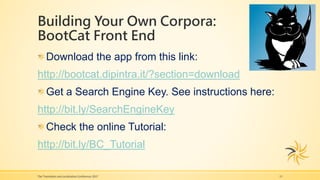 Building Your Own Corpora:
BootCat Front End
The Translation and Localization Conference 2017 11
Download the app from this link:
http://bootcat.dipintra.it/?section=download
Get a Search Engine Key. See instructions here:
http://bit.ly/SearchEngineKey
Check the online Tutorial:
http://bit.ly/BC_Tutorial
 