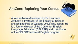 AntConc: Exploring Your Corpus
The Translation and Localization Conference 2017 14
A free software developed by Dr. Laurence
Anthony, a Professor in the Faculty of Science
and Engineering at Waseda University, Japan. He
is a former director of the Center for English
Language Education (CELESE) and coordinator
of the CELESE technical English program.
 