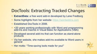 DocTools: Extracting Tracked Changes
The Translation and Localization Conference 2017 19
ExtractData: a free word add-in developed by Lene Fredborg
Some highlights from her website: https://wordaddins.com
Established DocTools in 2006.
+20 years working professionally with Word and programming
add-ins and macros in Visual Basic for Applications (VBA)
Developed several add-ins that can function as stand-alone
products
Via her website, she makes add-ins available to Word users in
general
Her motto: “Time-saving tools made for you!”
 