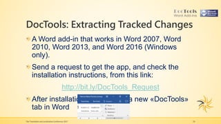 DocTools: Extracting Tracked Changes
The Translation and Localization Conference 2017 20
A Word add-in that works in Word 2007, Word
2010, Word 2013, and Word 2016 (Windows
only).
Send a request to get the app, and check the
installation instructions, from this link:
http://bit.ly/DocTools_Request
After installation, you will see a new «DocTools»
tab in Word
 