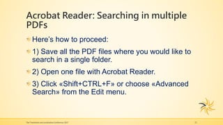 Acrobat Reader: Searching in multiple
PDFs
The Translation and Localization Conference 2017 22
Here’s how to proceed:
1) Save all the PDF files where you would like to
search in a single folder.
2) Open one file with Acrobat Reader.
3) Click «Shift+CTRL+F» or choose «Advanced
Search» from the Edit menu.
 