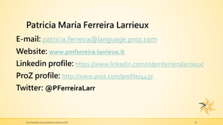 Patricia María Ferreira Larrieux
E-mail: patricia.ferreira@language.proz.com
Website: www.pmferreira-larrieux.it
Linkedin profile: https://www.linkedin.com/in/pmferreiralarrieux/
ProZ profile: http://www.proz.com/profile/4437
Twitter: @PFerreiraLarr
The Translation and Localization Conference 2017 26
 