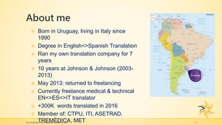 About me
The Translation and Localization Conference 2017 3
 Born in Uruguay, living in Italy since
1990
 Degree in English<>Spanish Translation
 Ran my own translation company for 7
years
 10 years at Johnson & Johnson (2003-
2013)
 May 2013: returned to freelancing
 Currently freelance medical & technical
EN<>ES<>IT translator
 +300K words translated in 2016
 Member of: CTPU, ITI, ASETRAD,
TREMÉDICA, MET
 