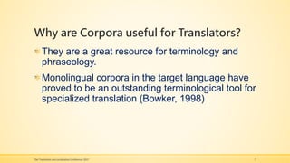 Why are Corpora useful for Translators?
They are a great resource for terminology and
phraseology.
Monolingual corpora in the target language have
proved to be an outstanding terminological tool for
specialized translation (Bowker, 1998)
The Translation and Localization Conference 2017 7
 