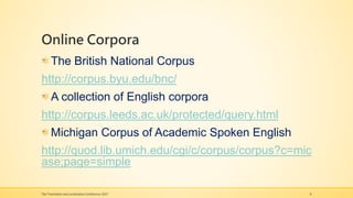 Online Corpora
The British National Corpus
http://corpus.byu.edu/bnc/
A collection of English corpora
http://corpus.leeds.ac.uk/protected/query.html
Michigan Corpus of Academic Spoken English
http://quod.lib.umich.edu/cgi/c/corpus/corpus?c=mic
ase;page=simple
The Translation and Localization Conference 2017 8
 