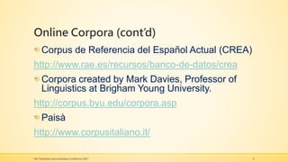 Online Corpora (cont’d)
Corpus de Referencia del Español Actual (CREA)
http://www.rae.es/recursos/banco-de-datos/crea
Corpora created by Mark Davies, Professor of
Linguistics at Brigham Young University.
http://corpus.byu.edu/corpora.asp
Paisà
http://www.corpusitaliano.it/
The Translation and Localization Conference 2017 9
 