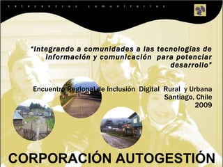 CORPORACIÓN  AUTOGESTIÓN  “ Integrando a comunidades a las tecnologías de información y comunicación  para potenciar desarrollo” Encuentro Regional de Inclusión  Digital  Rural  y Urbana Santiago, Chile 2009 
