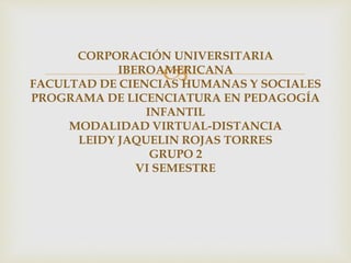 
CORPORACIÓN UNIVERSITARIA
IBEROAMERICANA
FACULTAD DE CIENCIAS HUMANAS Y SOCIALES
PROGRAMA DE LICENCIATURA EN PEDAGOGÍA
INFANTIL
MODALIDAD VIRTUAL-DISTANCIA
LEIDY JAQUELIN ROJAS TORRES
GRUPO 2
VI SEMESTRE
 