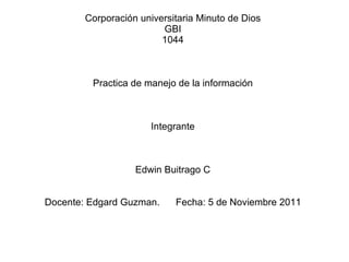 Corporación universitaria Minuto de Dios GBI 1044 Practica de manejo de la información Integrante Edwin Buitrago C Docente: Edgard Guzman.  Fecha: 5 de Noviembre 2011 