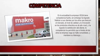 En la actualidad la empresa VEGA tiene
competencia fuerte, sin embargo ha logrado
fidelizar a sus clientes por los años que tiene en
el mercado, el nivel de calidad y la innovación
en los productos ofrecidos es de alto nivel, y ha
logrado la satisfacción del cliente, la
competencia ha permitido que a través de los
años la empresa vega se halla consolidado, y
mantiene su liderazgo....
 