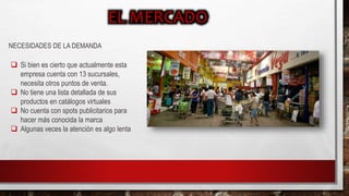 NECESIDADES DE LA DEMANDA
 Si bien es cierto que actualmente esta
empresa cuenta con 13 sucursales,
necesita otros puntos de venta.
 No tiene una lista detallada de sus
productos en catálogos virtuales
 No cuenta con spots publicitarios para
hacer más conocida la marca
 Algunas veces la atención es algo lenta
 