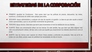  PRIMERO: Igualdad de Condiciones. Esto quiere decir que las políticas de precios, descuentos, las metas,
incentivos y condiciones de crédito sean parejas para todos.
 SEGUNDO: Apoyo administrativo y cualquier otro tipo de soporte a la gestión. La idea es que esto ayude a reducir
costos operacionales y que su vez permitan incrementar las ganancias.
 TERCERO: Apoyo técnico. Este tiene que servir para incrementar el nivel de satisfacción de sus clientes.
 CUARTO: Tener una comunicación eficaz con las marcas. En este sentido, hay que decir que ellos asignan más
valor a la comunicación verbal y del tipo cara a cara que aquella que proporcionan los métodos electrónicos como el
email.
 QUINTO: Que las marcas sean capaces de ofrecer líneas amplias y profundas de productos. Esto con el fin de
contar con una oferta variada capaz de satisfacer las necesidades de todo el mundo.
 
