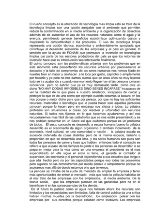 El cuarto concepto es la utilización de tecnología mas limpia esto se trata de la
tecnología limpias son una opción amigable con el ambiente que permiten
reducir la contaminación en el medio ambiente y la organización de desechos
además de de aumentar el uso de los recursos naturales como el agua y la
energía, permitiendo generar beneficios económicos optimizando costos y
mejorando la competitividad d los productos. El uso de tecnología limpia
representa una opción técnica, económica y ambientalmente apropiada que
contribuye al desarrollo sostenible de las empresas y el país en general. O
también con la ayuda de FONAM que promueve la inversión en tecnologías
limpias par parte de los sectores productivos del país ya que los retornos de
inversión hace que su introducción sea interesante finalmente.
El quinto concepto son las problemáticas urbanas son los problemas que en
este momento esta presentando los recursos urbanos por precisamente el
descuido y la falta de compromiso de los seres humanas nos hemos fijado en
nuestro bien en hacer y deshacer a lo loco por gusto, capricho o simplemente
por hacerlo y ya pero no nos damos cuenta que en unos años no muy lejanos
todo se ira acabando y cuando ese momento llegue hay si las persona tomaran
conciencia pero no sabrán que ya es muy demasiado tarde como dice un
dicho “NO HAY COSAS IMPOSIBLES SINO SERES INCAPASE” incapaces de
ver la realidad de lo que pasa a nuestro alrededor, incapaces de cuidar y
proteger lo que es de uno como por ejemplo cuando botamos la basura en los
ríos porque o mejor dicho para que por pereza, por que no hay los suficientes
recursos, materiales o tecnología que lo pueda hacer solo aquellas personas
conocen porque lo hacen pero sin embargo nos afecta a todos. Lo palabra
problema son situaciones o cosas por resolver y urbanidad son recursos
naturales. Si todos nos fijamos en lo que hacemos ayudaremos y así nos
recuperaremos mas fácil de las catástrofes que se nos están presentando y se
nos podrían presentar en un futuro así que cuidemos porque es un problema
de todos. El sexto concepto es desarrollo a escala humana bueno la palabra
desarrollo es el crecimiento de algún organismo o también incremento de la
economía, nivel cultural, en una comunidad o nación , la palabra escala es
sucesión ordenada de cosas distintas pero de la misma especie, tamaño o
proporción en que se desarrolla una idea, y los seres humanos son pues son
todas las personas de carne y huso que hablan entonces todo el concepto se
refiere a que al paso de los tiempos la gente o las personas se desarrollan o se
preparan mejor para la vida como en una empresa el presidente es el mas
especializado en ella sigue el socio si tiene, el gerente el contador el
supervisor, las secretaria y el personal dependiendo a sus estudios que tenga o
que allá hecho pero no por las capacidades porque eso todos las poseemos
pero algunos no las demostramos por miedo pereza o simplemente porque no
aspiramos mas allá de donde estamos o lo que tenemos.
La película se trataba de la cuota de mercado de ampliar la empresa y tener
más oportunidades de entrar al mercado, más que todo la película hablaba de
el mal trato de las empresas con los empleados, el medio ambiente. De la
tiranía social, que las empresas piensan en las ganancias pero no en el
benefician ni en las consecuencias de los demás.
  En el futuro lo publico como el agua nos faltaran ahora los recursos son
limitados y las necesidades son ilimitados, falta de control publico da una critica
habían muchas muertes por la desnutrición, los empleados pelear con las
empresas por sus derechos porque estaban como esclavos. Las empresas
 