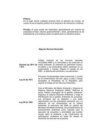 Público:
    Es el lugar donde cualquier persona tiene el derecho de circular, en
    cuanto al uso el espacio público es el escenario de interacción cotidiana.


    Privado: El paso puede ser restringido, generalmente por criterios de
    propiedad privada, reserva gubernamental u otros, generalmente es de
    propiedad de una empresa quien la explota para su beneficio propio.




                      Algunas Normas Generales




                    Código nacional de los recursos naturales
                    renovables RNR y no renovables y de protección al
Decreto ley 2811 de medio ambiente. El ambiente es patrimonio común,
1.974               el estado y los particulares deben participar en su
                    preservación y manejo. Regula el manejo de los
                    RNR , la defensa del ambiente y sus elementos.

                      Principios fundamentales sobre prevención y control
                      de la contaminación del aire, agua y suelo y otorgó
Ley 23 de 1973
                      facultades al Presidente de la República para
                      expedir el Código de los Recursos Naturales

                      Crea el Ministerio del Medio Ambiente y Organiza el
                      Sistema Nacional Ambiental (SINA). Reforma el
                      sector Público encargado de la gestión ambiental.
                      Organiza el sistema Nacional Ambiental y exige la
                      Planificación de la gestión ambiental de proyectos.
                      Los principios que se destacan y que están
                      relacionados con las actividades portuarias son: La
Ley 99 de 1993
                      definición de los fundamentos de la política
                      ambiental, la estructura del SINA en cabeza del
                      Ministerio del Medio Ambiente, los procedimientos de
                      licenciamiento ambiental como requisito para la
                      ejecución de proyectos o actividades que puedan
                      causar daño al ambiente y los mecanismos de
                      participación ciudadana en todas las etapas de
                      desarrollo de este tipo de proyectos.
 