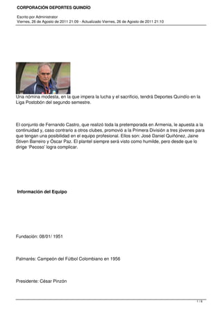 CORPORACIÓN DEPORTES QUINDÍO

Escrito por Administrator
Viernes, 26 de Agosto de 2011 21:09 - Actualizado Viernes, 26 de Agosto de 2011 21:10




 




Una nómina modesta, en la que impera la lucha y el sacrificio, tendrá Deportes Quindío en la
Liga Postobón del segundo semestre.




El conjunto de Fernando Castro, que realizó toda la pretemporada en Armenia, le apuesta a la
continuidad y, caso contrario a otros clubes, promovió a la Primera División a tres jóvenes para
que tengan una posibilidad en el equipo profesional. Ellos son: José Daniel Quiñónez, Jaine
Stiven Barreiro y Óscar Paz. El plantel siempre será visto como humilde, pero desde que lo
dirige ‘Pecoso’ logra complicar.




 




 Información del Equipo




 




Fundación: 08/01/ 1951




Palmarés: Campeón del Fútbol Colombiano en 1956




Presidente: César Pinzón



                                                                                           1/6
 