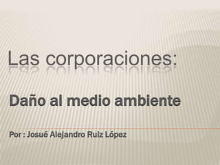 Las corporaciones:

Daño al medio ambiente
Por : Josué Alejandro Ruiz López
 