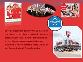 El 16 de diciembre del 2007 Wong marcó un
nuevo hito en su historia, pasando a formar
parte de Cencosud, incursionando también
en el rubro de centros comerciales, por
medio del Centro Comercial Plaza Lima Sur
y el Centro Cultural Plaza Camacho.
 