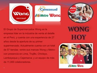 WONG
HOY
El Grupo de Supermercados Wong es la
empresa líder en la industria de venta al detalle
en el Perú, y cuenta con una experiencia de 27
años desde la apertura de su primer
supermercado. Actualmente cuenta con un total
de 57 tiendas –entre sus marcas Wong y Metro-
con presencia en Lima, Trujillo, Chiclayo,
Lambayeque y Cajamarca; y un equipo de más
de 11,000 colaboradores.
.
 