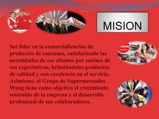 MISION
Ser líder en la comercialización de
productos de consumo, satisfaciendo las
necesidades de sus clientes por encima de
sus expectativas, brindándoles productos
de calidad y con excelencia en el servicio.
Asimismo, el Grupo de Supermercados
Wong tiene como objetivo el crecimiento
sostenido de la empresa y el desarrollo
profesional de sus colaboradores.
 