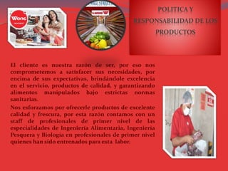 POLITICA Y
RESPONSABILIDAD DE LOS
PRODUCTOS
El cliente es nuestra razón de ser, por eso nos
comprometemos a satisfacer sus necesidades, por
encima de sus expectativas, brindándole excelencia
en el servicio, productos de calidad, y garantizando
alimentos manipulados bajo estrictas normas
sanitarias.
Nos esforzamos por ofrecerle productos de excelente
calidad y frescura, por esta razón contamos con un
staff de profesionales de primer nivel de las
especialidades de Ingeniería Alimentaria, Ingeniería
Pesquera y Biología en profesionales de primer nivel
quienes han sido entrenados para esta labor.
 