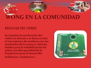 WONG EN LA COMUNIDAD
RECICLAJE DEL VIDRIO
Se impulsa la recolección del
vidrio en desuso y se busca evitar
el incremento de residuos con los
resultados de la venta se obtiene
fondos para la rehabilitación de
niños con discapacidad de la
Fundacion para el desarrollo
Solidarios ( Solidarios ).
 