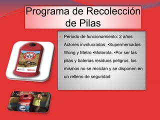 Programa de Recolección
de Pilas
 Periodo de funcionamiento: 2 años
Actores involucrados: •Supermercados
Wong y Metro •Motorola. •Por ser las
pilas y baterias residuos peligros, los
mismos no se reciclan y se disponen en
un relleno de seguridad
 