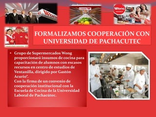 FORMALIZAMOS COOPERACIÓN CON
UNIVERSIDAD DE PACHACUTEC
 Grupo de Supermercados Wong
proporcionará insumos de cocina para
capacitación de alumnos con escasos
recursos en centro de estudios de
Ventanilla, dirigido por Gastón
Acurio“.
Con la firma de un convenio de
cooperación institucional con la
Escuela de Cocina de la Universidad
Laboral de Pachacútec.
 