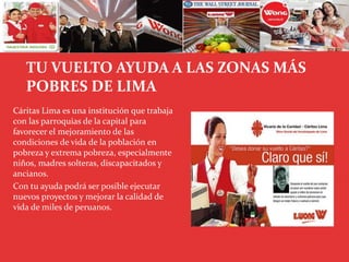 TU VUELTO AYUDA A LAS ZONAS MÁS
POBRES DE LIMA
Cáritas Lima es una institución que trabaja
con las parroquias de la capital para
favorecer el mejoramiento de las
condiciones de vida de la población en
pobreza y extrema pobreza, especialmente
niños, madres solteras, discapacitados y
ancianos.
Con tu ayuda podrá ser posible ejecutar
nuevos proyectos y mejorar la calidad de
vida de miles de peruanos.
 