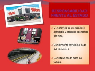 RESPONSABILIDAD
FRENTE AL ESTADO
 Compromiso de un desarrollo
sostenible y progreso económico
del país.
 Cumplimiento estricto del pago
sus impuestos.
 Contribuye con la bolsa de
trabajo.
 