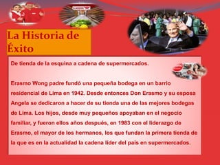 La Historia de
Éxito
De tienda de la esquina a cadena de supermercados.
Erasmo Wong padre fundó una pequeña bodega en un barrio
residencial de Lima en 1942. Desde entonces Don Erasmo y su esposa
Angela se dedicaron a hacer de su tienda una de las mejores bodegas
de Lima. Los hijos, desde muy pequeños apoyaban en el negocio
familiar, y fueron ellos años después, en 1983 con el liderazgo de
Erasmo, el mayor de los hermanos, los que fundan la primera tienda de
la que es en la actualidad la cadena líder del país en supermercados.
 