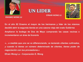 UN LIDER
En el año 82 Erasmo el mayor de los hermanos y líder de los mismos
decidió abrir la segunda tienda en una casona vieja del ovalo Gutiérrez
Ampliaron la bodega de Dos de Mayo comprando las casas vecinas e
incrementaron un área de licorería
«... a medida que uno se va diferenciando, va teniendo clientes cultivados,
y cuando tú tienes un número determinado de clientes, tienes poder de
negociación con tus proveedores.»
Efraín Wong Lu - Corporación E. Wong
ERASMO WONG LU
EFRAIN WONG LU
 