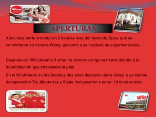 APERTURAS
Años mas tarde arrendaron 2 tiendas mas del fenecido Epsa, que se
convirtieron en tiendas Wong, pasando a ser cadena de supermercados.
Después de 1985,durante 5 años no abrieron ninguna tienda debido a la
hiperinflación que atravesaba el país
En el 90 abrieron su 5ta tienda y dos años después cierra Galax y ya habían
desaparecido Tía, Monterrey y Scala. Así pasaron a tener 10 tiendas más.
 
