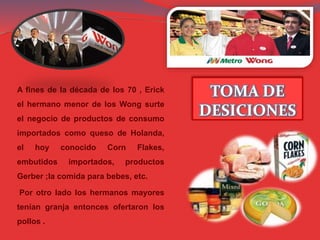 TOMA DE
DESICIONES
A fines de la década de los 70 , Erick
el hermano menor de los Wong surte
el negocio de productos de consumo
importados como queso de Holanda,
el hoy conocido Corn Flakes,
embutidos importados, productos
Gerber ;la comida para bebes, etc.
Por otro lado los hermanos mayores
tenían granja entonces ofertaron los
pollos .
 