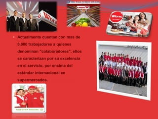  Actualmente cuentan con mas de
8,000 trabajadores a quienes
denominan "colaboradores", ellos
se caracterizan por su excelencia
en el servicio, por encima del
estándar internacional en
supermercados.
 
