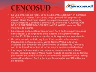  Es una empresa de retail, El 17 de diciembre del 2007 en Santiago
de Chile - La cadena Cencosud, de propiedad del empresario
alemán Horst Paulmann dueño de supermercados, tiendas de
departamentos y centros comerciales, anunció la ADQUISICIÓN
DE LOS SUPERMERCADOS PERUANOS WONG en unos 500
millones de dólares.
 La empresa es también propietaria en Perú de los supermercados
Santa Isabel y en Argentina de la cadena de supermercados
Jumbo. En Chile la cadena Jumbo es la segunda en importancia.
 Un comunicado emitido aquí por Cencosud confirmando la
transacción señaló que a su vez la familia Wong adquirirá
acciones por alrededor de 100 millones de dólares de Cencosud
con lo se transformará en el tercer mayor accionista individual.
 Las negociaciones entre las partes se mantenían desde hace
meses, aunque Erasmo Wong había negado el interés de su familia
por vender su participación en la cadena de supermercados. Wong
opera 48 locales en Perú y tiene ventas anuales por 900 millones
de dólares.
 