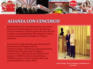 ALIANZA CON CENCOSUD
 El diciembre del 2007 Wong marca un nuevo
hito en su historia gracias a la venta de sus
activos comenzó a formar parte de unos de los
retailers más prestigiosos de América Latina
en una transacción avaluada en US$500
millones.
 Cencosud, conglomerado que tiene fuerte
presencia en el negocio de los
supermercados, tiendas por departamentos,
tiendas de refacción para el hogar y
construcción, además de participar en el
negocio crediticio, banca de personas.
También posee centros comerciales y de
entretenimiento, entre otros.
Efraín Wong y Horst Paullman, presidente de
Cencosud
 