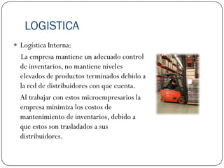 LOGISTICA
 Logística Interna:
  La empresa mantiene un adecuado control
  de inventarios, no mantiene niveles
  elevados de productos terminados debido a
  la red de distribuidores con que cuenta.
  Al trabajar con estos microempresarios la
  empresa minimiza los costos de
  mantenimiento de inventarios, debido a
  que estos son trasladados a sus
  distribuidores.
 