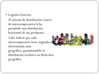  Logística Externa:
  El sistema de distribución a través
  de microempresarios le ha
  permitido una distribución
  horizontal de sus productos.
  Cabe indicar que cada
  microempresario tiene asignada una
  determinada zona
  geográfica, garantizándole la
  distribución exclusiva en dicha área
  geográfica
 