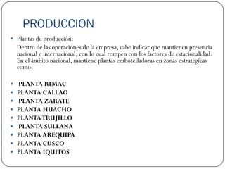 PRODUCCION
 Plantas de producción:
    Dentro de las operaciones de la empresa, cabe indicar que mantienen presencia
    nacional e internacional, con lo cual rompen con los factores de estacionalidad.
    En el ámbito nacional, mantiene plantas embotelladoras en zonas estratégicas
    como:

   PLANTA RIMAC
   PLANTA CALLAO
   PLANTA ZARATE
   PLANTA HUACHO
   PLANTA TRUJILLO
   PLANTA SULLANA
   PLANTA AREQUIPA
   PLANTA CUSCO
   PLANTA IQUITOS
 