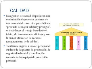CALIDAD
 Esta gestión de calidad empieza con una
  optimización de procesos que nace de
  una mentalidad construida por el cliente
  “producto de mayor calidad y prestigio”,
  es decir hacer el trabajo bien desde el
  inicio, de la manera más eficiente y con
  la menor utilización de recursos
  (aseguramiento de la calidad).
 También se sugiere a todo el personal el
  cuidado de las plantas de producción, la
  seguridad industrial y la utilización
  correcta de los equipos de protección
  personal.
 
