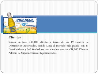 Clientes
Suman un total 240,000 clientes a través de sus 49 Centros de
Distribución Autorizados, siendo Lima el mercado más grande con 11
Distribuidores y 640 Vendedores que atienden a su vez a 94,000 Clientes.
Además de Supermercados e hipermercados.
 