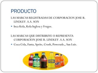 PRODUCTO
LAS MARCAS REGISTRADAS DE CORPORACION JOSE R.
  LINDLEY .S.A. SON
 Inca Kola, Kola Inglesa y Frugos.


LAS MARCAS QUE DISTRIBUYE O REPRESENTA
  CORPORACION JOSE R. LINDLEY .S.A. SON
 Coca Cola, Fanta, Sprite, Crush, Powerade,, San Luis.
 