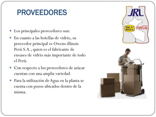 PROVEEDORES

 Los principales proveedores son:
 En cuanto a las botellas de vidrio, su
  proveedor principal es Owens-illinois
  Perú S.A., quien es el fabricante de
  envases de vidrio más importante de todo
  el Perú.
 Con respecto a los proveedores de azúcar
  cuentan con una amplia variedad.
 Para la utilización de Agua en la planta se
  cuenta con pozos ubicados dentro de la
  misma.
 