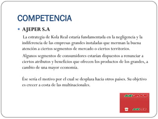 COMPETENCIA
 AJEPER S.A
  La estrategia de Kola Real estaría fundamentada en la negligencia y la
 indiferencia de las empresas grandes instaladas que merman la buena
 atención a ciertos segmentos de mercado o ciertos territorios.
 Algunos segmentos de consumidores estarían dispuestos a renunciar a
 ciertos atributos y beneficios que ofrecen los productos de los grandes, a
 cambio de una mayor economía.

 Ése sería el motivo por el cual se desplaza hacia otros países. Su objetivo
 es crecer a costa de las multinacionales.
 